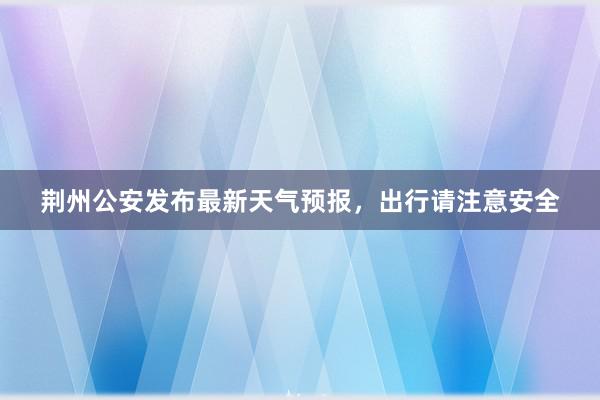 荆州公安发布最新天气预报，出行请注意安全