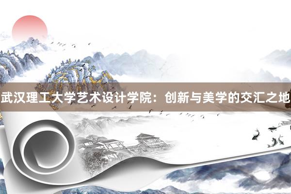 武汉理工大学艺术设计学院：创新与美学的交汇之地