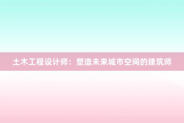 土木工程设计师：塑造未来城市空间的建筑师